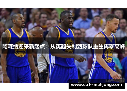 阿森纳迎来新起点:从英超失利到球队重生再攀高峰 阿森纳迎来新起点:从英超失利到球队重生再攀高峰