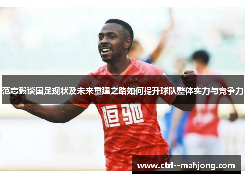 范志毅谈国足现状及未来重建之路如何提升球队整体实力与竞争力 范志毅谈国足现状及未来重建之路如何提升球队整体实力与竞争力