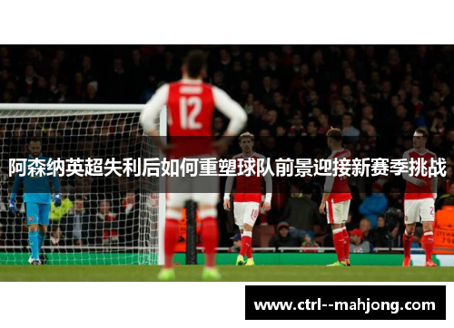 阿森纳英超失利后如何重塑球队前景迎接新赛季挑战 阿森纳英超失利后如何重塑球队前景迎接新赛季挑战
