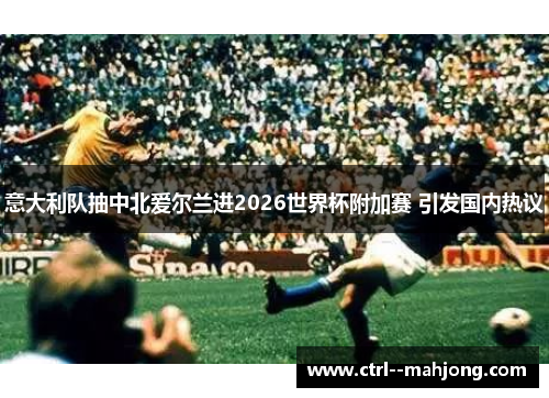 意大利队抽中北爱尔兰进2026世界杯附加赛 引发国内热议