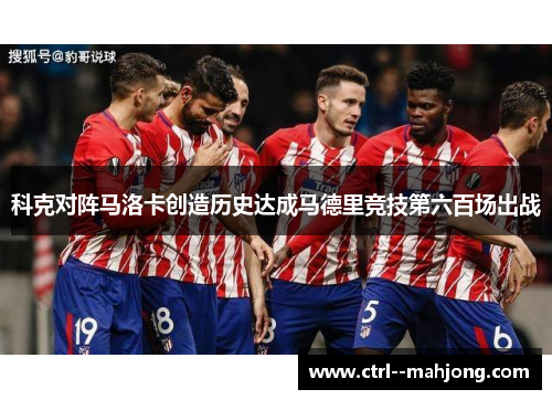 科克对阵马洛卡创造历史达成马德里竞技第六百场出战 科克对阵马洛卡创造历史达成马德里竞技第六百场出战
